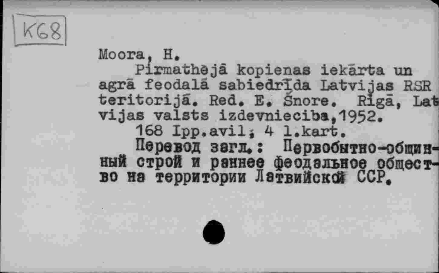 ﻿/GS
Moora, H.
Pirmathöjä kopienas iekarta un agrä feodalä sabiedrida Latviaas RSR teritorijä. Red, E. Snore. Riga, Lat vijas valsts izdevnieciba,1952.
168 Ipp.avilj 4 l.kart.
Перевод загл.: Первобытно-общинный строй и раннее феодальное общество на территории Латвийсксй ССР.